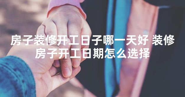 房子装修开工日子哪一天好 装修房子开工日期怎么选择